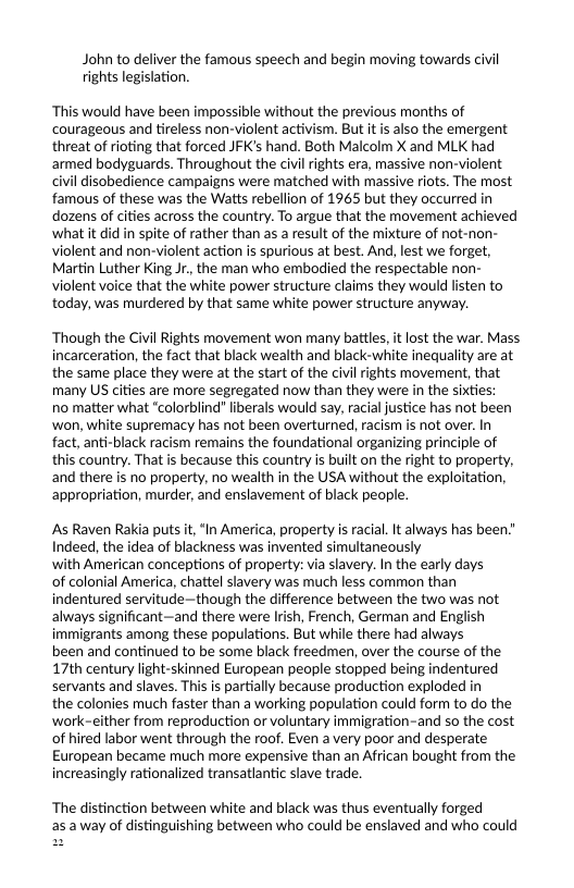 John to deliver the famous speech and begin moving towards civil rights legislation.  ‘This would have been impossible without the previous months of courageous and tireless non-violent activism. But it s also the emergent threat of rioting that forced JFK’s hand. Both Malcolm X and MLK had armed bodyguards. Throughout the civil rights era, massive non-violent civil disobedience campaigns were matched with massive riots. The most famous of these was the Watts rebellion of 1965 but they occurred in dozens of cities across the country. To argue that the movement achieved what it did in spite of rather than as a result of the mixture of not-non- violent and non-violent action is spurious at best. And, lest we forget, Martin Luther King Jr, the man who embodied the respectable non- violent voice that the white power structure claims they would listen to today, was murdered by that same white power structure anyway.  ‘Though the Civil Rights movement won many battles, itlost the war. Mass incarceration, the fact that black wealth and black-white inequality are at the same place they were at the start of the civil rights movement, that many US cities are more segregated now than they were in the sixties;  no matter what “colorblind" liberals would say, racial justice has ot been ‘won, white supremacy has not been overturned, racism is not over. In fact, anti-black racism remains the foundational organizing principle of this country. That s because this country is built on the right to property, and there is no property, no wealth in the USA without the exploitation, appropriation, murder, and enslavement of black people.  As Raven Rakia puts it, “In America, property is racia. It always has been." Indeed, the idea of blackness was invented simultaneously  with American conceptions of property: via slavery. In the early days  of colonial America, chattel slavery was much less common than indentured servitude—though the difference between the two was not always significant—and there were Irish, French, German and English immigrants among these populations. But while there had always  been and continued to be some black freedmen, over the course of the 17th century light-skinned European people stopped being indentured servants and slaves. This is partially because production exploded in  the colonies much faster than a working population could form to do the ‘work-either from reproduction or voluntary immigration-and so the cost of hired labor went through the roof. Even a very poor and desperate European became much more expensive than an African bought from the increasingly rationalized transatlantic slave trade.  ‘The distinction between white and black was thus eventually forged asaway of distinguishing between who could be enslaved and who could 